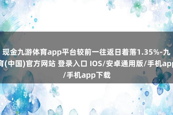 现金九游体育app平台较前一往返日着落1.35%-九游体育(中国)官方网站 登录入口 IOS/安卓通用版/手机app下载