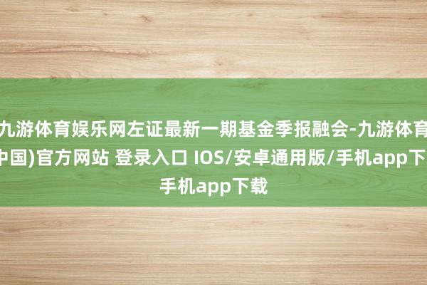 九游体育娱乐网左证最新一期基金季报融会-九游体育(中国)官方网站 登录入口 IOS/安卓通用版/手机app下载