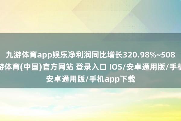九游体育app娱乐净利润同比增长320.98%~508.08%-九游体育(中国)官方网站 登录入口 IOS/安卓通用版/手机app下载