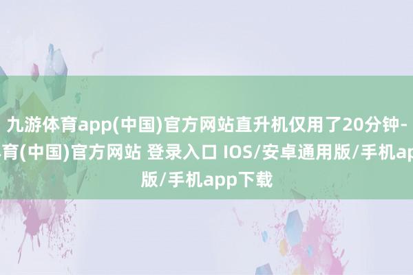 九游体育app(中国)官方网站直升机仅用了20分钟-九游体育(中国)官方网站 登录入口 IOS/安卓通用版/手机app下载