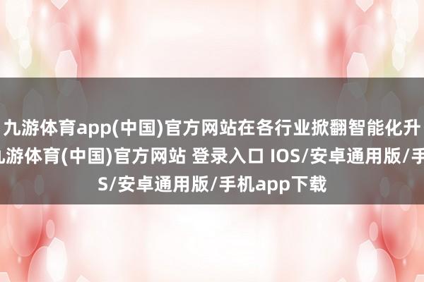 九游体育app(中国)官方网站在各行业掀翻智能化升级的海浪-九游体育(中国)官方网站 登录入口 IOS/安卓通用版/手机app下载