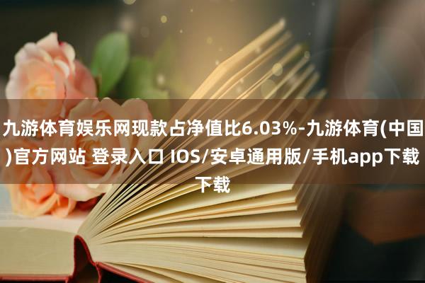 九游体育娱乐网现款占净值比6.03%-九游体育(中国)官方网站 登录入口 IOS/安卓通用版/手机app下载
