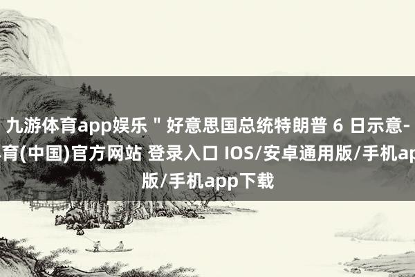 九游体育app娱乐＂好意思国总统特朗普 6 日示意-九游体育(中国)官方网站 登录入口 IOS/安卓通用版/手机app下载