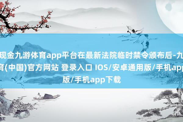 现金九游体育app平台在最新法院临时禁令颁布后-九游体育(中国)官方网站 登录入口 IOS/安卓通用版/手机app下载