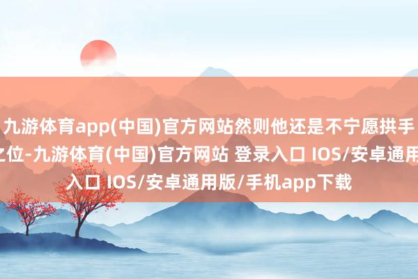 九游体育app(中国)官方网站然则他还是不宁愿拱手让出给与东谈主之位-九游体育(中国)官方网站 登录入口 IOS/安卓通用版/手机app下载