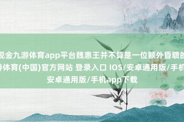 现金九游体育app平台魏惠王并不算是一位额外昏聩的君主-九游体育(中国)官方网站 登录入口 IOS/安卓通用版/手机app下载