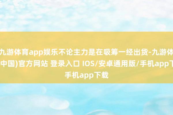 九游体育app娱乐不论主力是在吸筹一经出货-九游体育(中国)官方网站 登录入口 IOS/安卓通用版/手机app下载