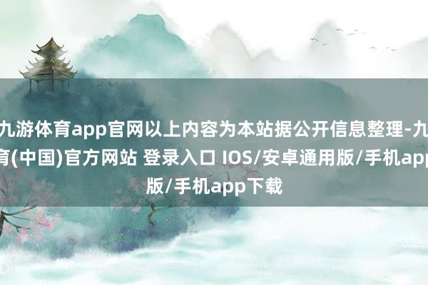 九游体育app官网以上内容为本站据公开信息整理-九游体育(中国)官方网站 登录入口 IOS/安卓通用版/手机app下载