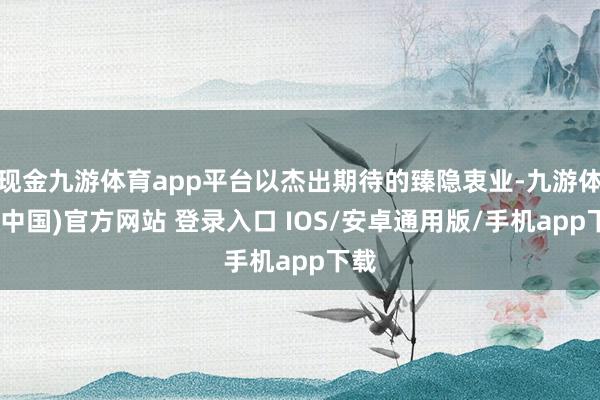 现金九游体育app平台以杰出期待的臻隐衷业-九游体育(中国)官方网站 登录入口 IOS/安卓通用版/手机app下载