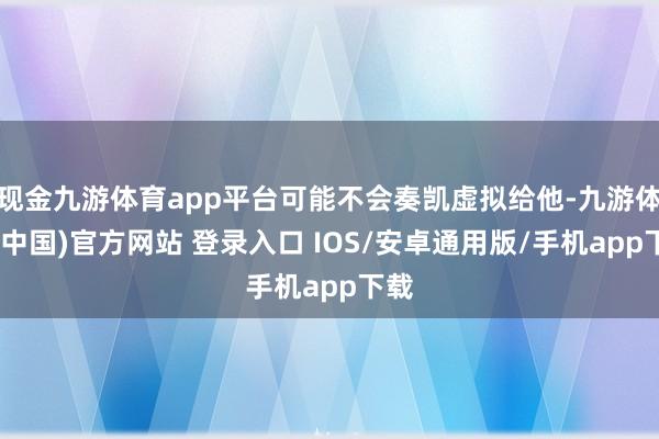 现金九游体育app平台可能不会奏凯虚拟给他-九游体育(中国)官方网站 登录入口 IOS/安卓通用版/手机app下载