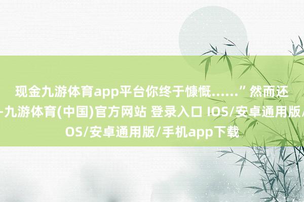 现金九游体育app平台你终于慷慨......”然而还不等丈夫说完-九游体育(中国)官方网站 登录入口 IOS/安卓通用版/手机app下载