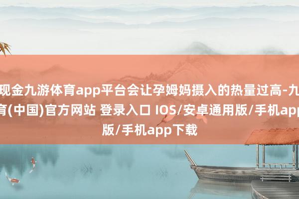现金九游体育app平台会让孕姆妈摄入的热量过高-九游体育(中国)官方网站 登录入口 IOS/安卓通用版/手机app下载