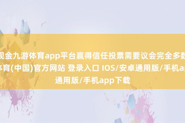 现金九游体育app平台赢得信任投票需要议会完全多数-九游体育(中国)官方网站 登录入口 IOS/安卓通用版/手机app下载