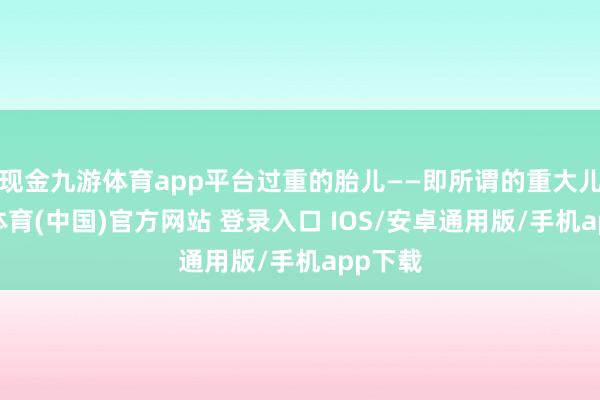现金九游体育app平台过重的胎儿——即所谓的重大儿-九游体育(中国)官方网站 登录入口 IOS/安卓通用版/手机app下载