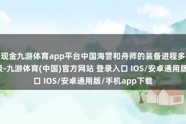 现金九游体育app平台中国海警和舟师的装备进程多年的发展和升级-九游体育(中国)官方网站 登录入口 IOS/安卓通用版/手机app下载