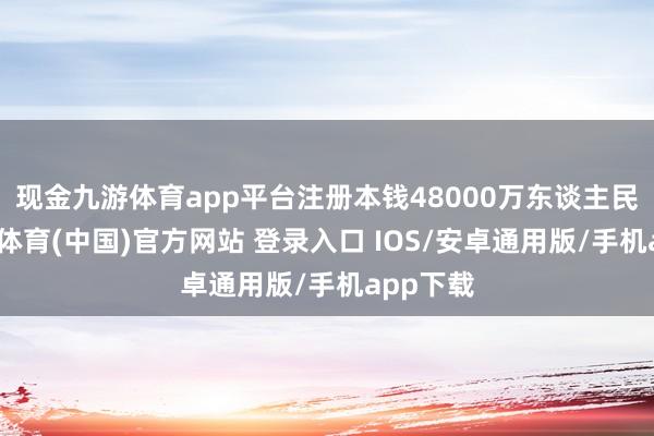 现金九游体育app平台注册本钱48000万东谈主民币-九游体育(中国)官方网站 登录入口 IOS/安卓通用版/手机app下载