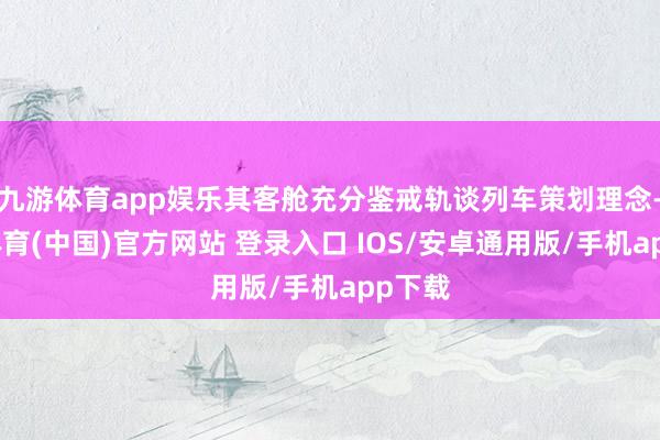 九游体育app娱乐其客舱充分鉴戒轨谈列车策划理念-九游体育(中国)官方网站 登录入口 IOS/安卓通用版/手机app下载