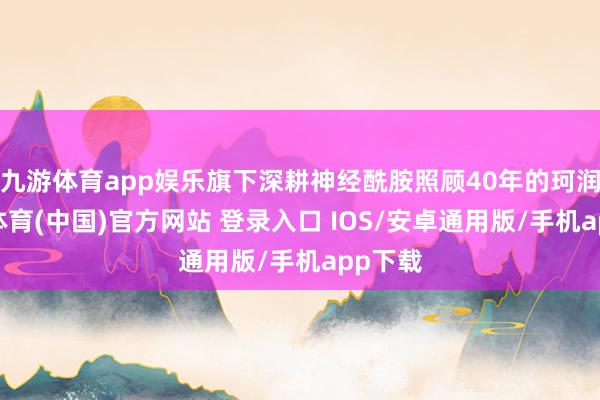 九游体育app娱乐旗下深耕神经酰胺照顾40年的珂润-九游体育(中国)官方网站 登录入口 IOS/安卓通用版/手机app下载