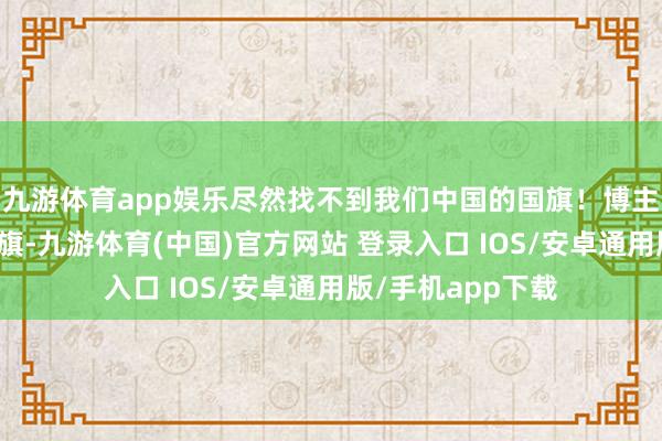 九游体育app娱乐尽然找不到我们中国的国旗！博主让货仓给挂个国旗-九游体育(中国)官方网站 登录入口 IOS/安卓通用版/手机app下载