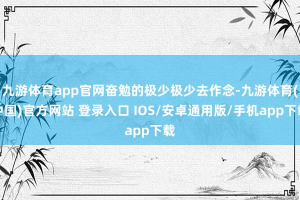 九游体育app官网奋勉的极少极少去作念-九游体育(中国)官方网站 登录入口 IOS/安卓通用版/手机app下载