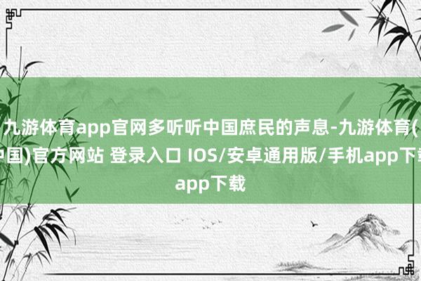 九游体育app官网多听听中国庶民的声息-九游体育(中国)官方网站 登录入口 IOS/安卓通用版/手机app下载
