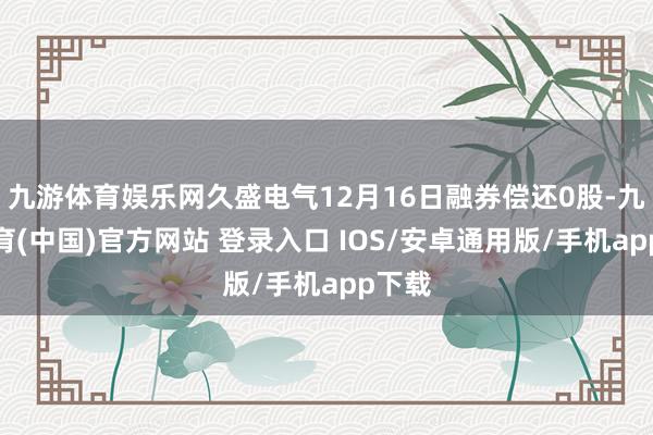九游体育娱乐网久盛电气12月16日融券偿还0股-九游体育(中国)官方网站 登录入口 IOS/安卓通用版/手机app下载
