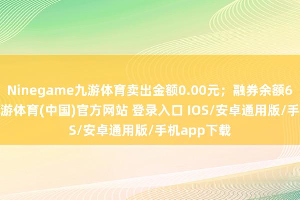 Ninegame九游体育卖出金额0.00元；融券余额6555.00-九游体育(中国)官方网站 登录入口 IOS/安卓通用版/手机app下载