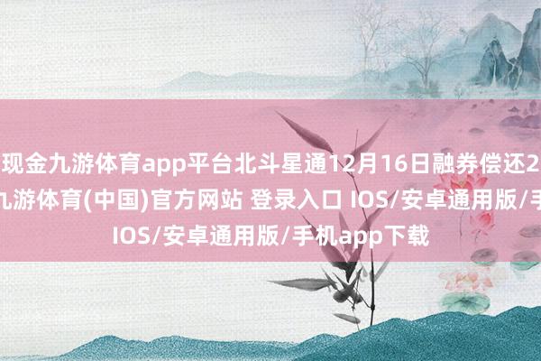 现金九游体育app平台北斗星通12月16日融券偿还2500.00股-九游体育(中国)官方网站 登录入口 IOS/安卓通用版/手机app下载