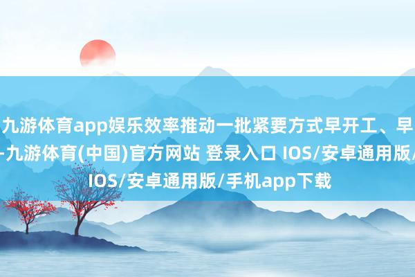 九游体育app娱乐效率推动一批紧要方式早开工、早投产、早奏效-九游体育(中国)官方网站 登录入口 IOS/安卓通用版/手机app下载