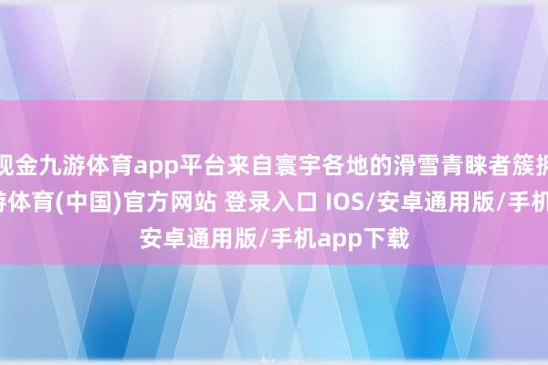 现金九游体育app平台来自寰宇各地的滑雪青睐者簇拥而至-九游体育(中国)官方网站 登录入口 IOS/安卓通用版/手机app下载