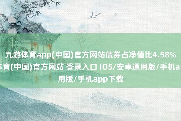 九游体育app(中国)官方网站债券占净值比4.58%-九游体育(中国)官方网站 登录入口 IOS/安卓通用版/手机app下载