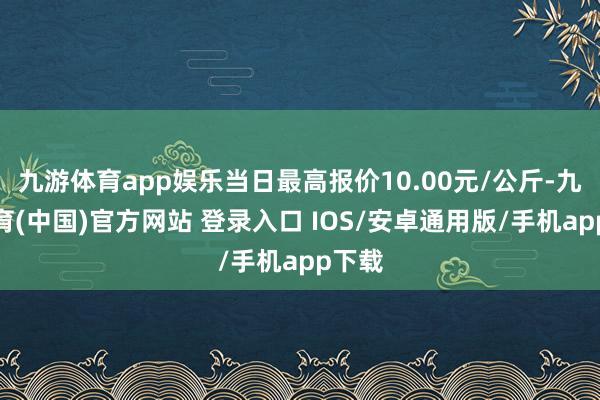 九游体育app娱乐当日最高报价10.00元/公斤-九游体育(中国)官方网站 登录入口 IOS/安卓通用版/手机app下载