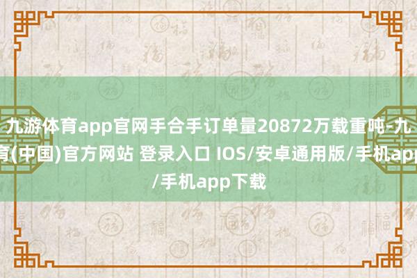 九游体育app官网手合手订单量20872万载重吨-九游体育(中国)官方网站 登录入口 IOS/安卓通用版/手机app下载