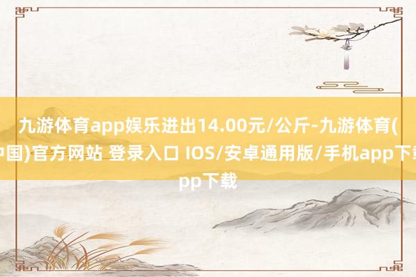 九游体育app娱乐进出14.00元/公斤-九游体育(中国)官方网站 登录入口 IOS/安卓通用版/手机app下载