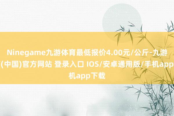 Ninegame九游体育最低报价4.00元/公斤-九游体育(中国)官方网站 登录入口 IOS/安卓通用版/手机app下载