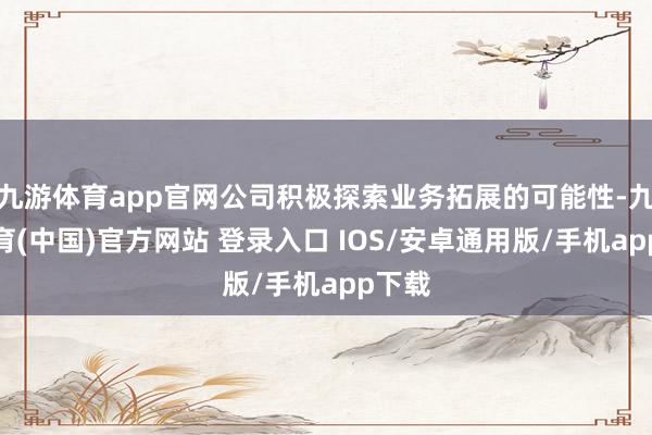 九游体育app官网公司积极探索业务拓展的可能性-九游体育(中国)官方网站 登录入口 IOS/安卓通用版/手机app下载