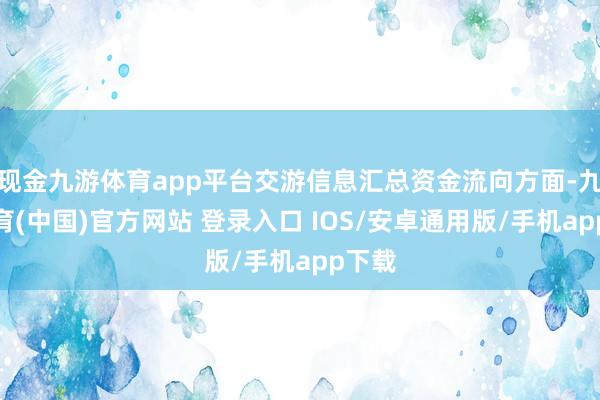 现金九游体育app平台交游信息汇总资金流向方面-九游体育(中国)官方网站 登录入口 IOS/安卓通用版/手机app下载