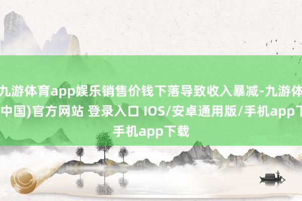 九游体育app娱乐销售价钱下落导致收入暴减-九游体育(中国)官方网站 登录入口 IOS/安卓通用版/手机app下载
