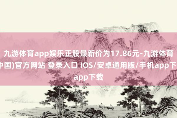 九游体育app娱乐正股最新价为17.86元-九游体育(中国)官方网站 登录入口 IOS/安卓通用版/手机app下载
