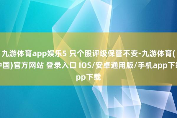九游体育app娱乐5 只个股评级保管不变-九游体育(中国)官方网站 登录入口 IOS/安卓通用版/手机app下载