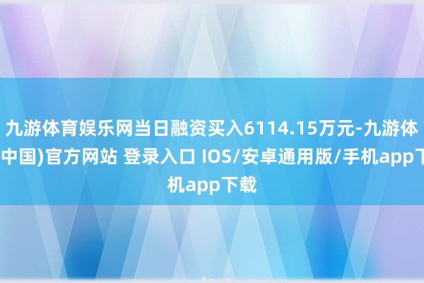 九游体育娱乐网当日融资买入6114.15万元-九游体育(中国)官方网站 登录入口 IOS/安卓通用版/手机app下载