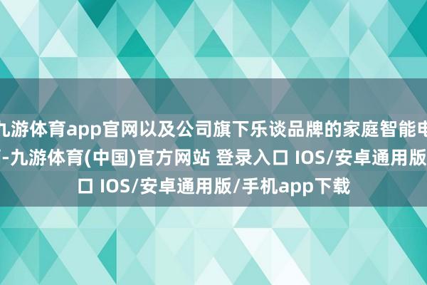 九游体育app官网以及公司旗下乐谈品牌的家庭智能电动汽车4049辆-九游体育(中国)官方网站 登录入口 IOS/安卓通用版/手机app下载