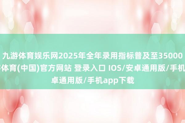 九游体育娱乐网2025年全年录用指标普及至350000台-九游体育(中国)官方网站 登录入口 IOS/安卓通用版/手机app下载