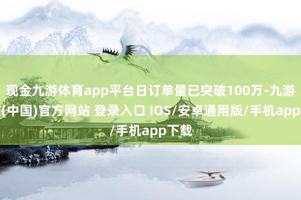 现金九游体育app平台日订单量已突破100万-九游体育(中国)官方网站 登录入口 IOS/安卓通用版/手机app下载
