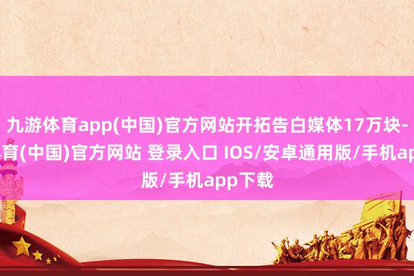 九游体育app(中国)官方网站开拓告白媒体17万块-九游体育(中国)官方网站 登录入口 IOS/安卓通用版/手机app下载