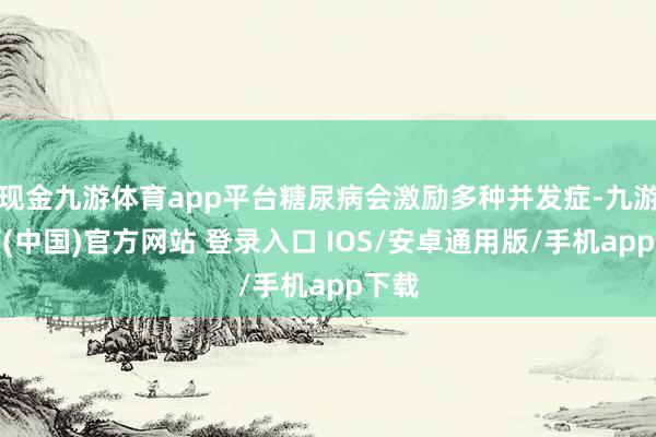 现金九游体育app平台糖尿病会激励多种并发症-九游体育(中国)官方网站 登录入口 IOS/安卓通用版/手机app下载