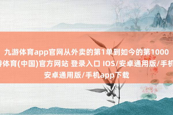 九游体育app官网从外卖的第1单到如今的第1000万单-九游体育(中国)官方网站 登录入口 IOS/安卓通用版/手机app下载