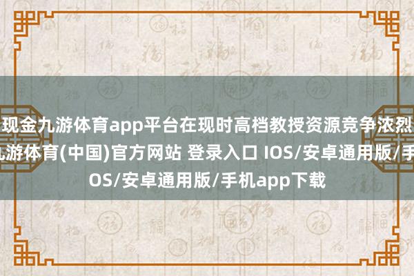 现金九游体育app平台在现时高档教授资源竞争浓烈的环境下-九游体育(中国)官方网站 登录入口 IOS/安卓通用版/手机app下载