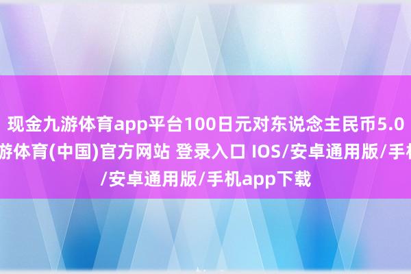 现金九游体育app平台100日元对东说念主民币5.0009元-九游体育(中国)官方网站 登录入口 IOS/安卓通用版/手机app下载