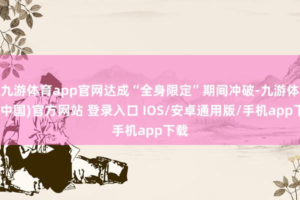 九游体育app官网达成“全身限定”期间冲破-九游体育(中国)官方网站 登录入口 IOS/安卓通用版/手机app下载